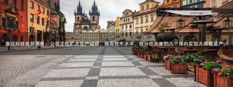 康冠科技最新消息：公司正在扩大生产规模，提高技术水平，预计在未来的几个月内实现大规模量产。