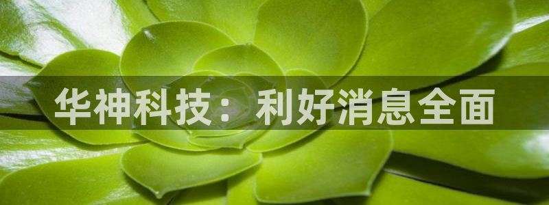 华神科技：利好消息全面