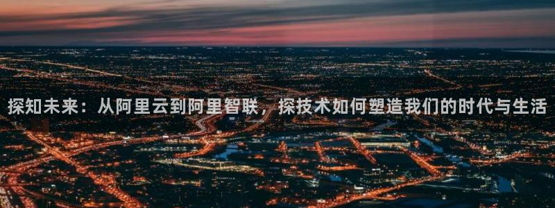 探知未来：从阿里云到阿里智联，探技术如何塑造我们的时代与生活